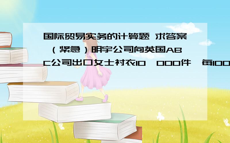 国际贸易实务的计算题 求答案 （紧急）明宇公司向英国ABC公司出口女士衬衣10,000件,每100件装一纸箱,装运港大连,目的港伦敦.FOB单价为USD15.80,经查大连至伦敦的基本运费为每箱USD1.4,燃油附加