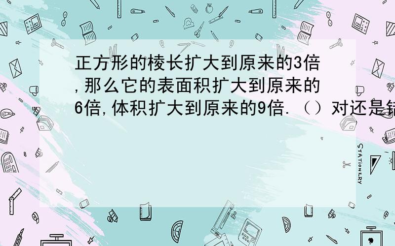 正方形的棱长扩大到原来的3倍,那么它的表面积扩大到原来的6倍,体积扩大到原来的9倍.（）对还是错?