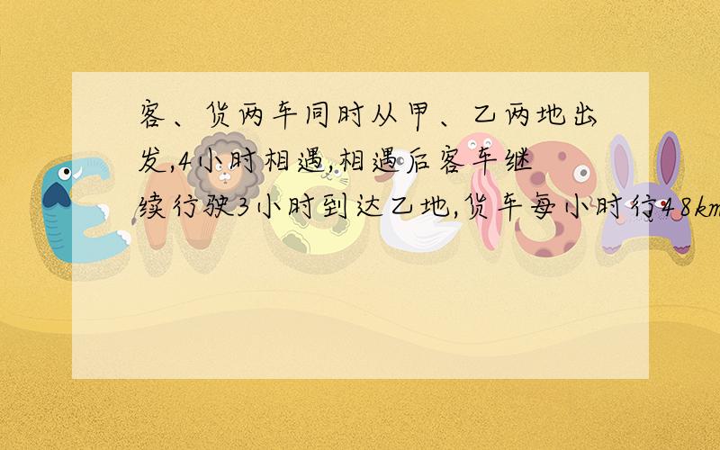 客、货两车同时从甲、乙两地出发,4小时相遇,相遇后客车继续行驶3小时到达乙地,货车每小时行48km,客车每小时行多少km?