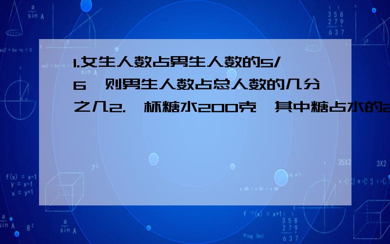 1.女生人数占男生人数的5/6,则男生人数占总人数的几分之几2.一杯糖水200克,其中糖占水的24分之1.如果再放入8克糖,那么这时糖与水的比是多少?3.图书馆有故事书800本,科技书的本数是故事书的