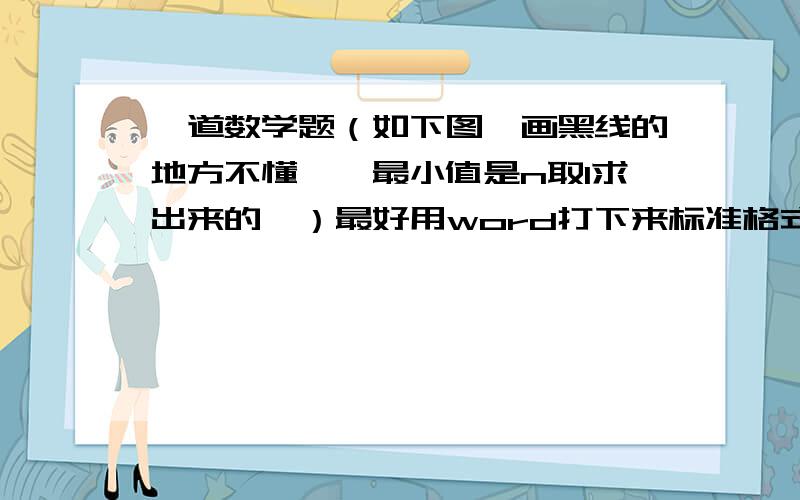 一道数学题（如下图,画黑线的地方不懂——最小值是n取1求出来的,）最好用word打下来标准格式  或者工整地写下来   根据我的提问写具体明白  谢谢!