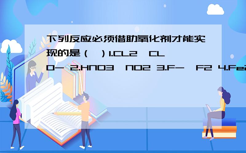 下列反应必须借助氧化剂才能实现的是（ ）1.CL2→CLO- 2.HNO3→NO2 3.F-→F2 4.Fe2+→Fe3+5.NO2→HNO3 6.S→SO32-(3在下,2-在上）A 3,4,6 B 1,4,5 C 3,4,5,6 D 3,4