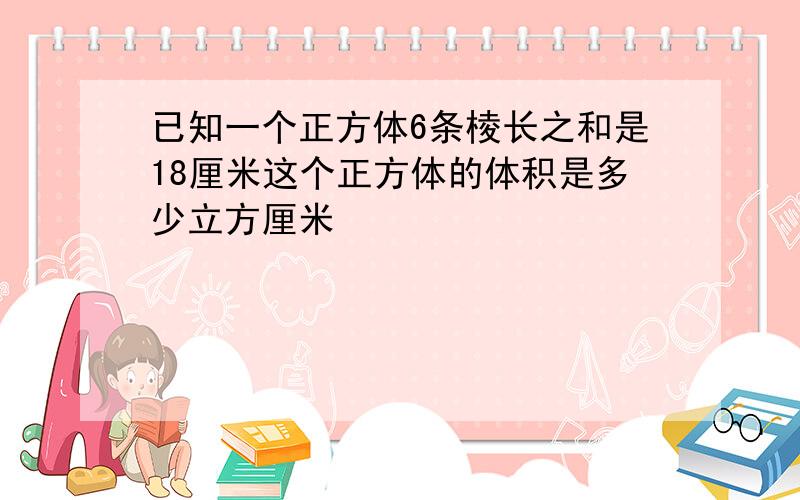 已知一个正方体6条棱长之和是18厘米这个正方体的体积是多少立方厘米