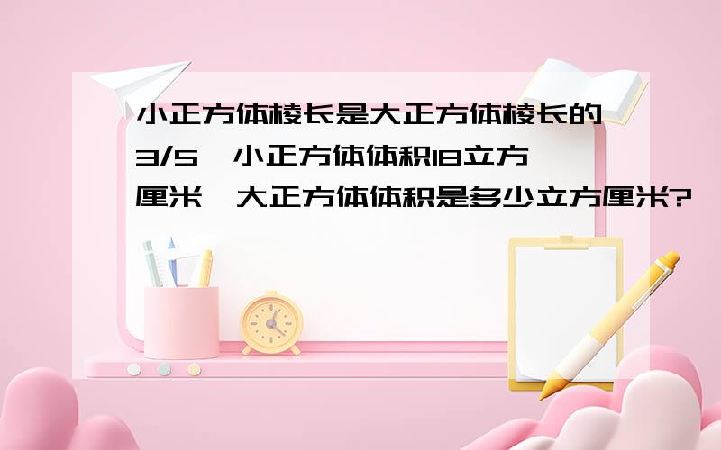 小正方体棱长是大正方体棱长的3/5,小正方体体积18立方厘米,大正方体体积是多少立方厘米?