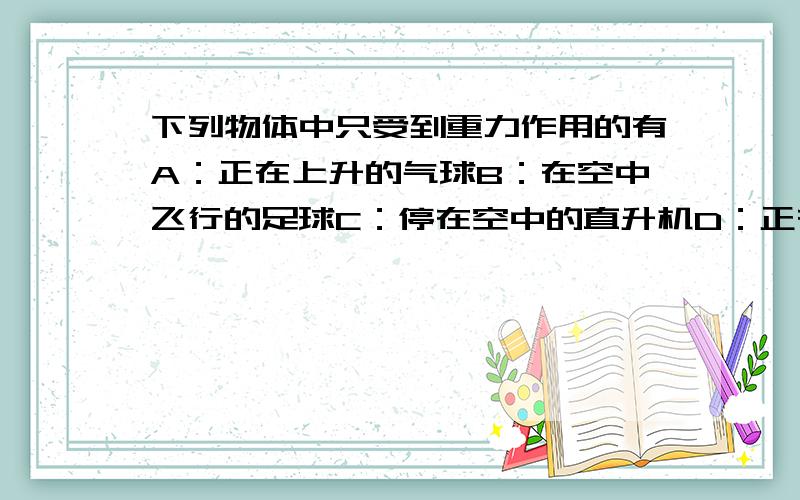 下列物体中只受到重力作用的有A：正在上升的气球B：在空中飞行的足球C：停在空中的直升机D：正在下落的降落伞这些物体分别受了哪些力作用 感激不尽.