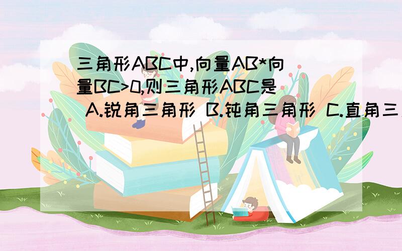 三角形ABC中,向量AB*向量BC>0,则三角形ABC是 A.锐角三角形 B.钝角三角形 C.直角三角形 D.等腰直角三角形给我具体的解题思路!