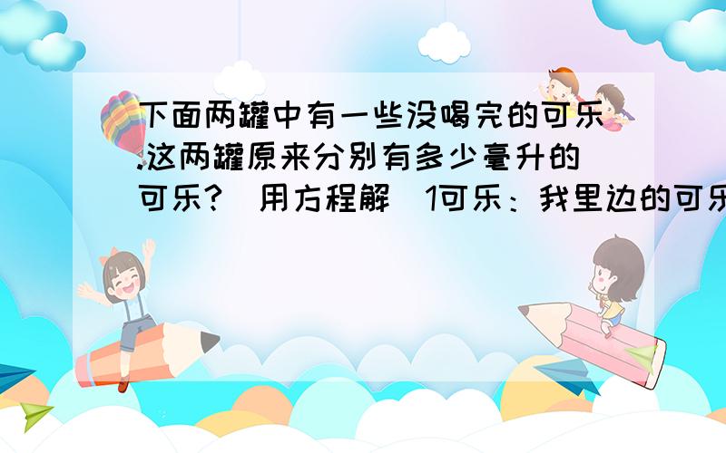 下面两罐中有一些没喝完的可乐.这两罐原来分别有多少毫升的可乐?（用方程解)1可乐：我里边的可乐是你的1.3倍.2可乐：你到给我30毫升,我们就一样了.