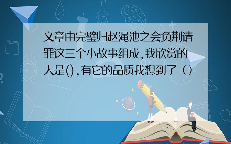 文章由完璧归赵渑池之会负荆请罪这三个小故事组成,我欣赏的人是(),有它的品质我想到了（）