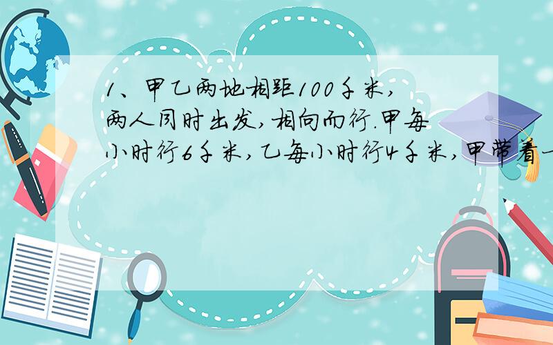 1、甲乙两地相距100千米,两人同时出发,相向而行.甲每小时行6千米,乙每小时行4千米,甲带着一只狗,同甲一同出发.狗每小时行10千米,碰到乙时它立即返回向甲方向走,碰到甲它又向乙方向走,如