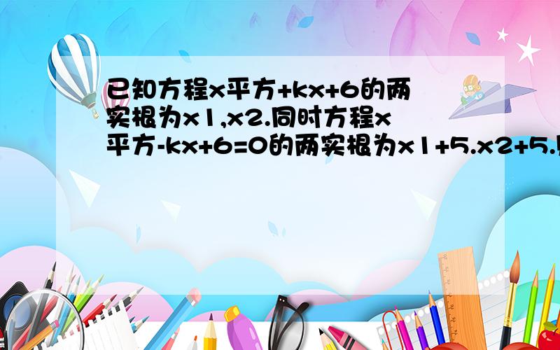 已知方程x平方+kx+6的两实根为x1,x2.同时方程x平方-kx+6=0的两实根为x1+5.x2+5.则k的值是?麻烦把解题的关键.思路写下来