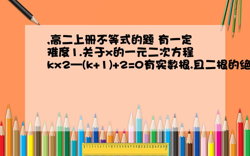 ,高二上册不等式的题 有一定难度1.关于x的一元二次方程kx2—(k+1)+2=0有实数根.且二根的绝对值都小于1.求k的范围.2.已知:a,b,1 这三个数中至少有两个不相等.比较a2+b2+1 与ab+a+b的大小（因为打字