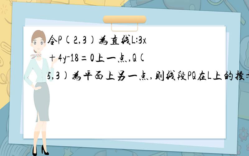 令P(2,3)为直线L:3x+4y-18=0上一点,Q(5,3)为平面上另一点,则线段PQ在L上的投影长为______?麻烦你们了