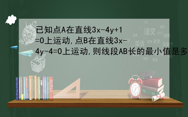 已知点A在直线3x-4y+1=0上运动,点B在直线3x-4y-4=0上运动,则线段AB长的最小值是多少?