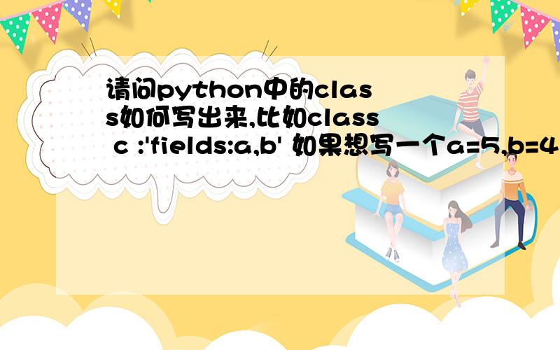 请问python中的class如何写出来,比如class c :'fields:a,b' 如果想写一个a=5,b=4的c该怎么写.小弟实在愚钝