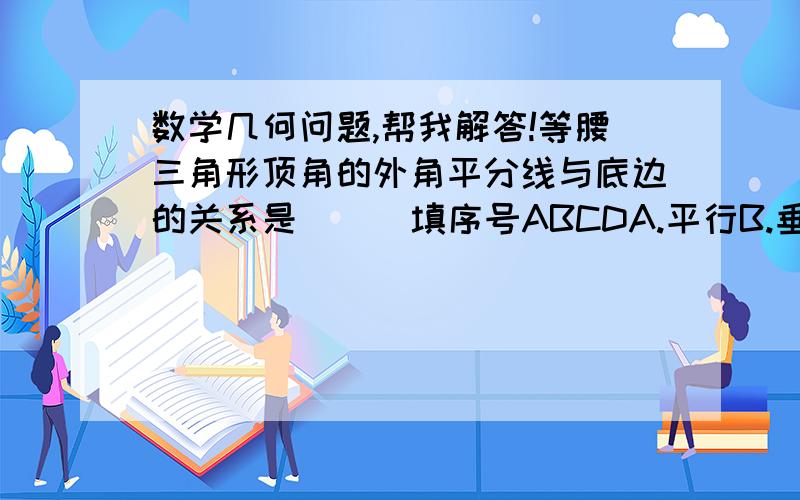 数学几何问题,帮我解答!等腰三角形顶角的外角平分线与底边的关系是(  )填序号ABCDA.平行B.垂直C.相交D.无法确定