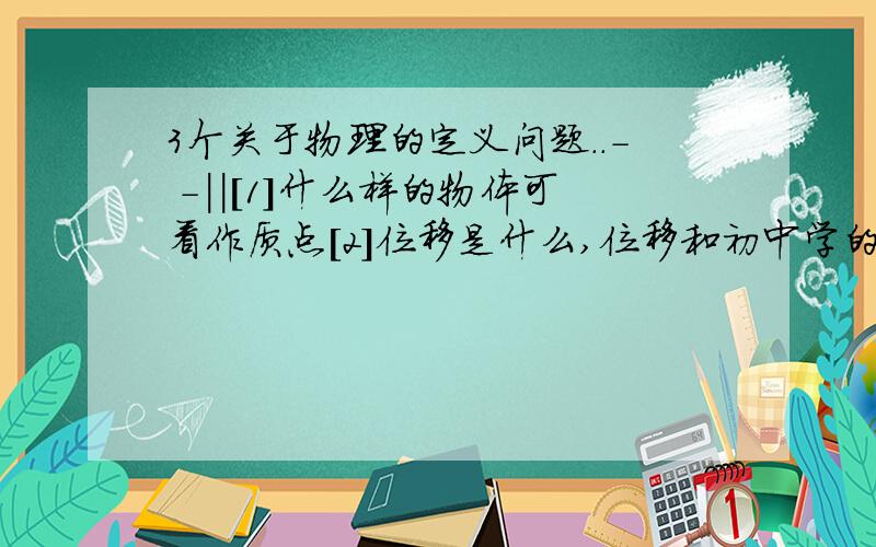 3个关于物理的定义问题..- -||[1]什么样的物体可看作质点[2]位移是什么,位移和初中学的路程有什么不同[3]在实际问题中,加速度的方向和速度的方向是否一致