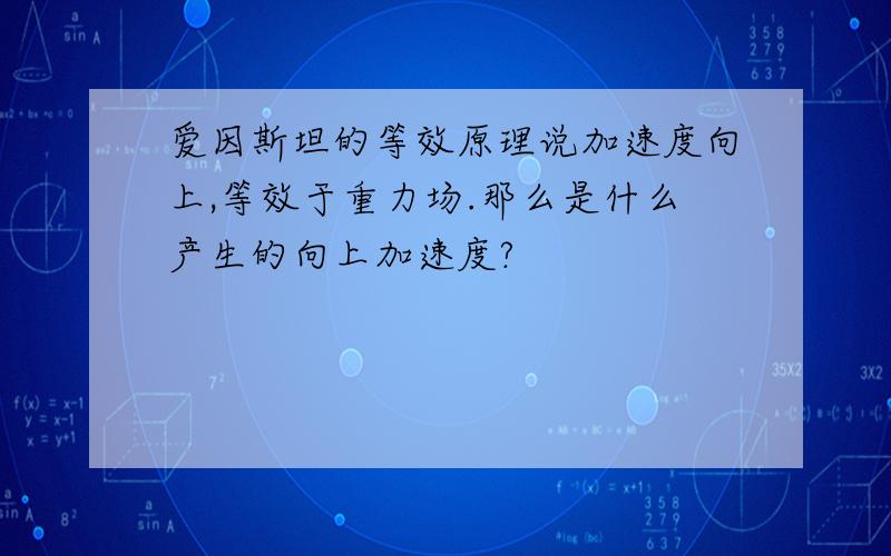 爱因斯坦的等效原理说加速度向上,等效于重力场.那么是什么产生的向上加速度?