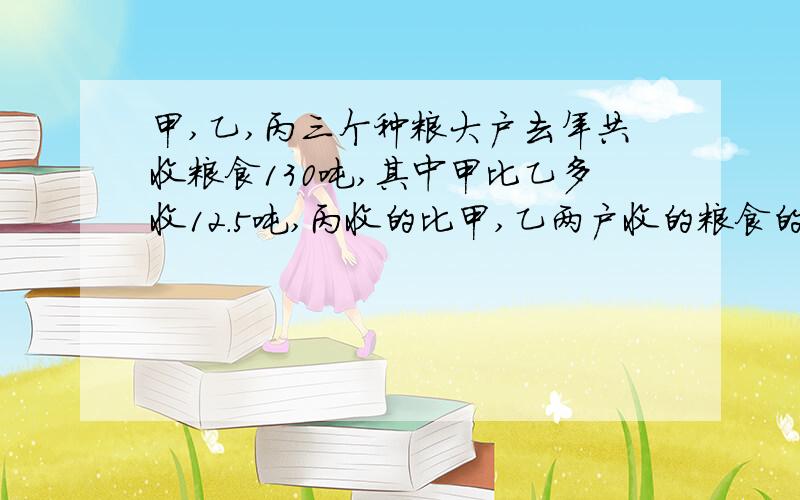 甲,乙,丙三个种粮大户去年共收粮食130吨,其中甲比乙多收12.5吨,丙收的比甲,乙两户收的粮食的和少25吨,甲,乙丙三户去年各收粮食多少吨?其实挺简单滴..饿有点.懒...(打字比做作业有趣多了!)