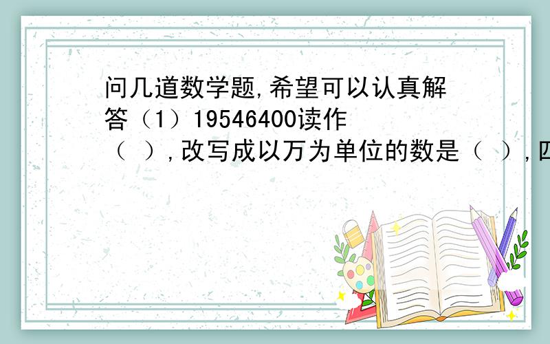 问几道数学题,希望可以认真解答（1）19546400读作（ ）,改写成以万为单位的数是（ ）,四舍五入到亿位约等于（ ）亿.（2）一个整数,用四舍五入取近似值,精确到万位,记作10万,在取近似值之