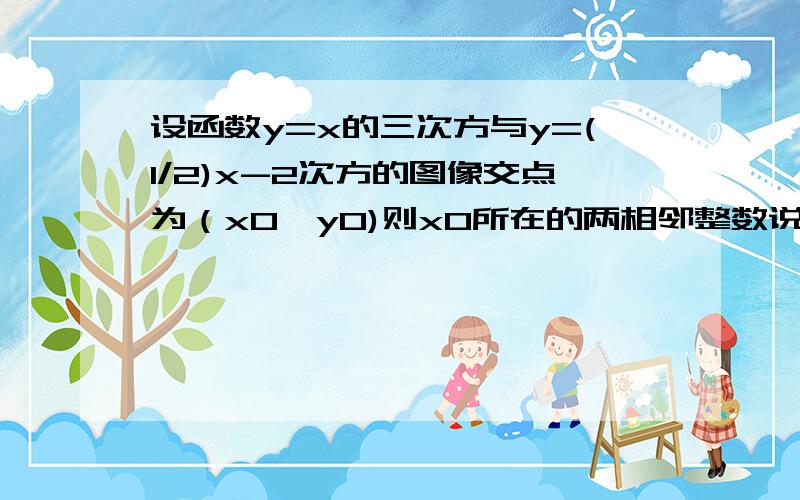 设函数y=x的三次方与y=(1/2)x-2次方的图像交点为（x0,y0)则x0所在的两相邻整数说构成的区间是多少