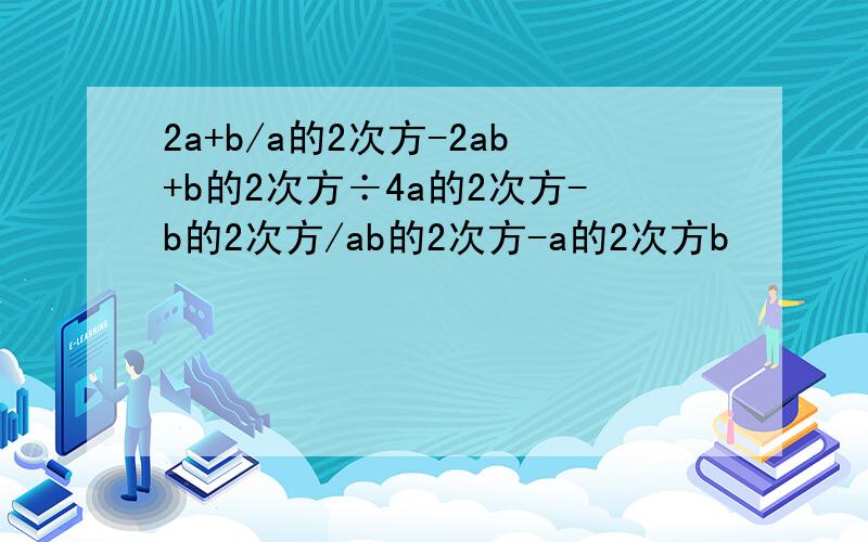 2a+b/a的2次方-2ab+b的2次方÷4a的2次方-b的2次方/ab的2次方-a的2次方b