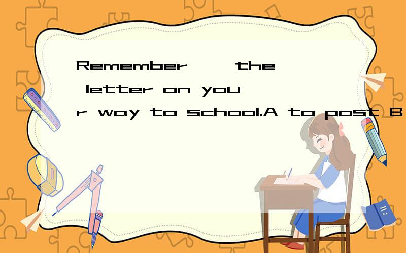 Remember—— the letter on your way to school.A to post B posting C poste D post顺便问下remember...sth 的句型及用法.