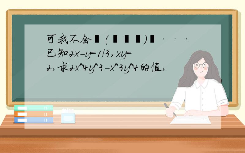 可我不会╮(╯▽╰)╭···已知2x-y=1/3,xy=2,求2x^4y^3-x^3y^4的值,