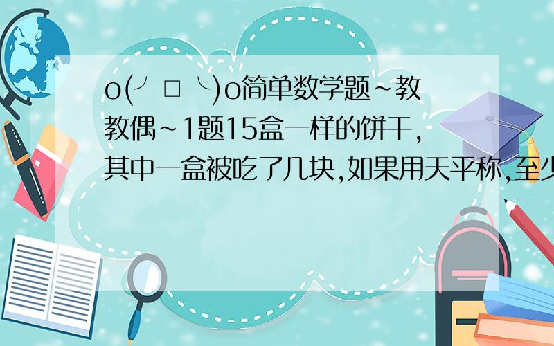 o(╯□╰)o简单数学题～教教偶～1题15盒一样的饼干,其中一盒被吃了几块,如果用天平称,至少（ ）次可以找出这盒被吃了的饼干.2题能同时被2,3,5,整除的最大两位数是（ ),最小的三位数是（