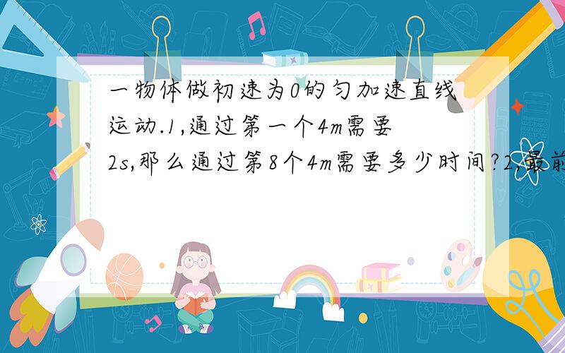 一物体做初速为0的匀加速直线运动.1,通过第一个4m需要2s,那么通过第8个4m需要多少时间?2,最前面连续三段运动的位移之比为1：2：3,那么通过这三段位移所需时间之比为多少?平均速度之比为