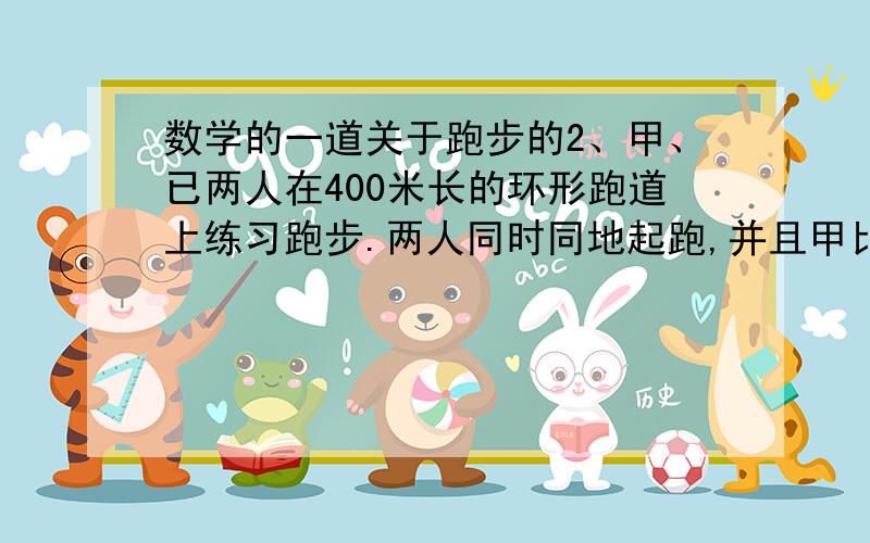 数学的一道关于跑步的2、甲、已两人在400米长的环形跑道上练习跑步.两人同时同地起跑,并且甲比已跑得快.如果同向跑步,那么他们过200秒相遇；如果背向跑步,那么他们过40秒相遇.求甲、已