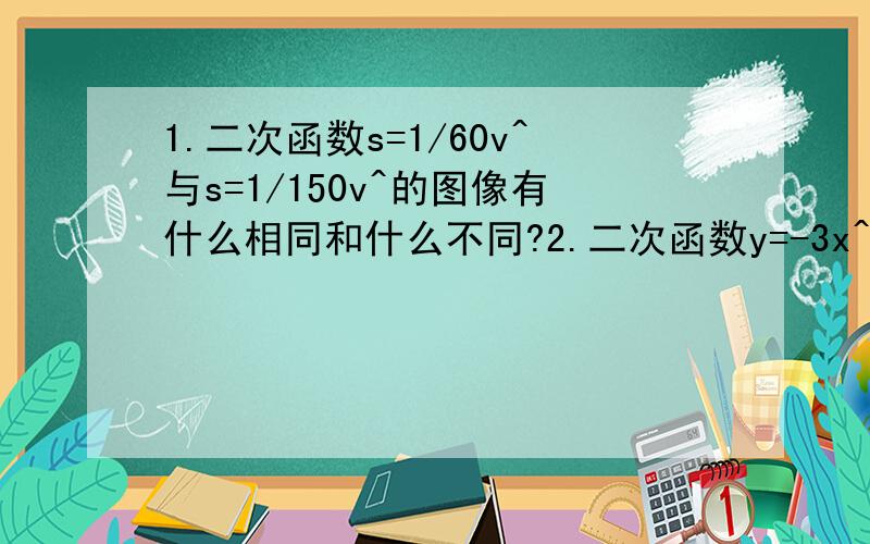 1.二次函数s=1/60v^与s=1/150v^的图像有什么相同和什么不同?2.二次函数y=-3x^的图像与y=3x^的图像有什么关系?它是轴对称图形吗?它的开口方向、对称轴和顶点坐标分别是什么?二次函数y=-1/2x^的图