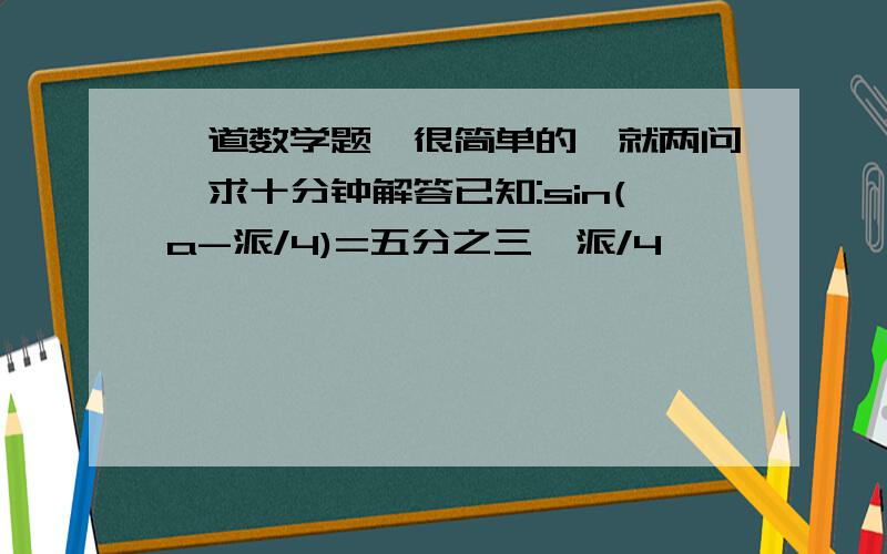 一道数学题,很简单的,就两问,求十分钟解答已知:sin(a-派/4)=五分之三,派/4