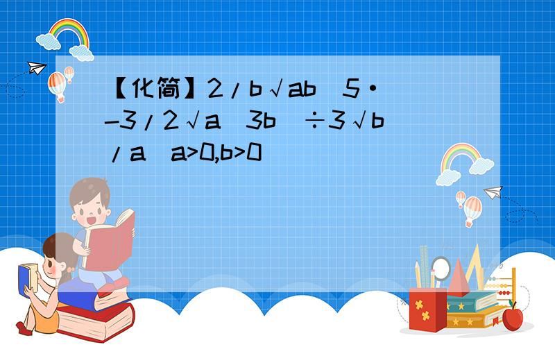 【化简】2/b√ab^5·(-3/2√a^3b)÷3√b/a(a>0,b>0)