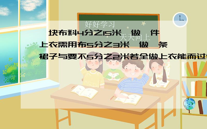 一块布料4分之15米,做一件上衣需用布5分之3米,做一条裙子与要不5分之2米若全做上衣能而过做几件?若全做裙子能做几条呢?