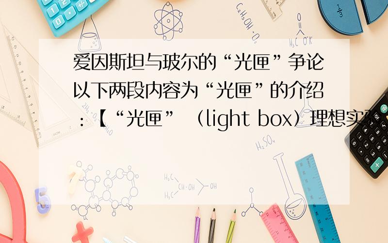 爱因斯坦与玻尔的“光匣”争论以下两段内容为“光匣”的介绍：【“光匣” （light box）理想实验.匣子中充满了辐射,在其一壁上装有一个用时钟装置控制的快门.在匣子发出一个光子之前和