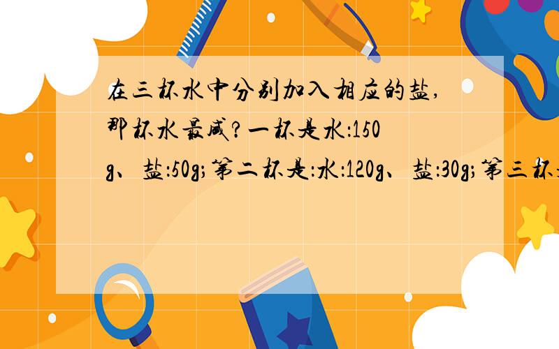 在三杯水中分别加入相应的盐,那杯水最咸?一杯是水：150g、盐：50g；第二杯是：水：120g、盐：30g；第三杯是：水：125g、盐：35g