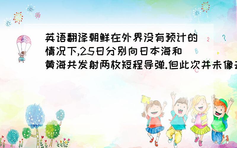 英语翻译朝鲜在外界没有预计的情况下,25日分别向日本海和黄海共发射两枚短程导弹.但此次并未像去年7月朝鲜发射远程导弹那样引起美韩日等国的强烈反弹,美韩日三国都表示,相信这只是朝