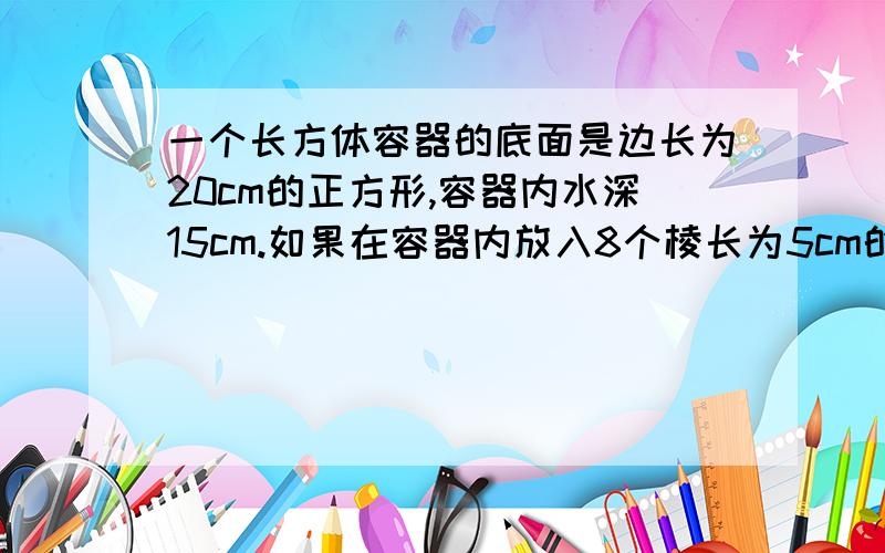 一个长方体容器的底面是边长为20cm的正方形,容器内水深15cm.如果在容器内放入8个棱长为5cm的正方体铜块,那么水面将升高多少厘米?