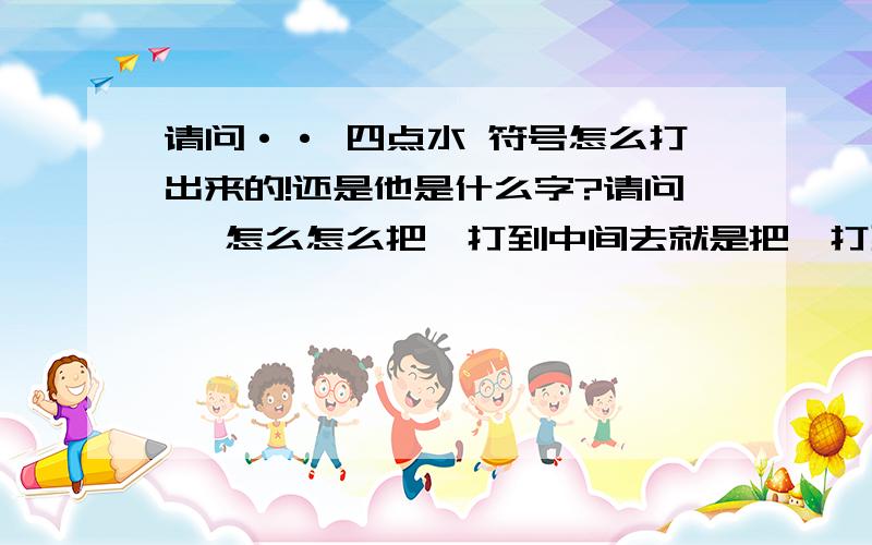 请问·· 四点水 符号怎么打出来的!还是他是什么字?请问、 怎么怎么把、打到中间去就是把、打到中间去一点 不是`