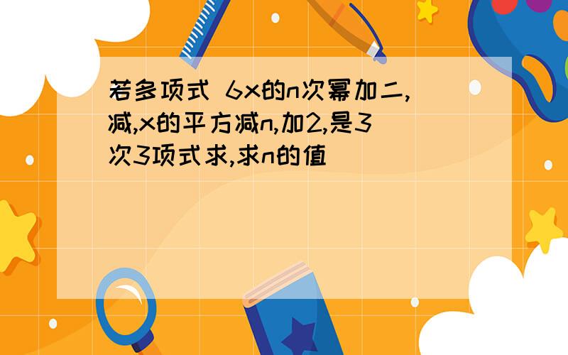 若多项式 6x的n次幂加二,减,x的平方减n,加2,是3次3项式求,求n的值