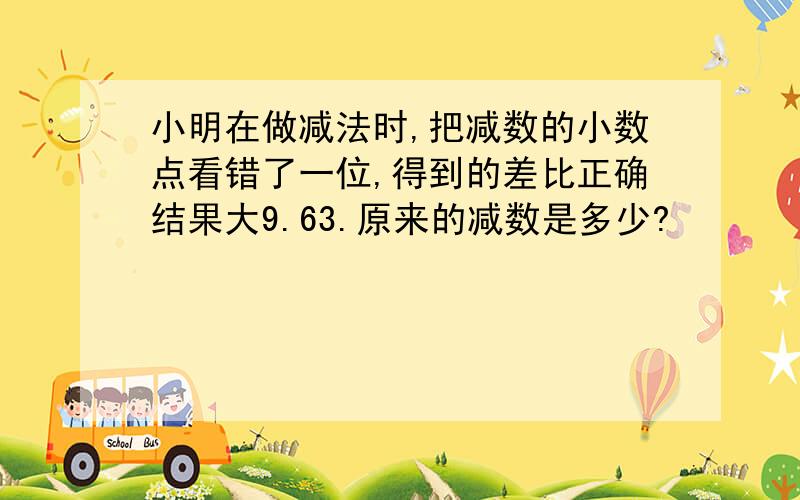 小明在做减法时,把减数的小数点看错了一位,得到的差比正确结果大9.63.原来的减数是多少?