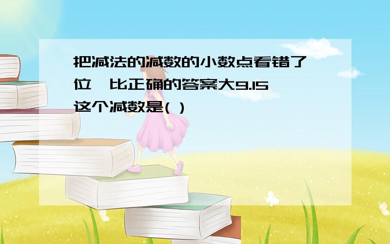 把减法的减数的小数点看错了一位,比正确的答案大9.15,这个减数是( )