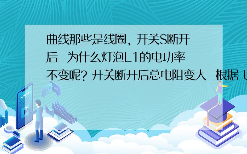 曲线那些是线圈, 开关S断开后  为什么灯泡L1的电功率不变呢? 开关断开后总电阻变大  根据 U2=IR  R变大 总电流就减小 流经 灯泡L1的电流就减小.    这种解法为什么会错 哪位大侠能解得清楚