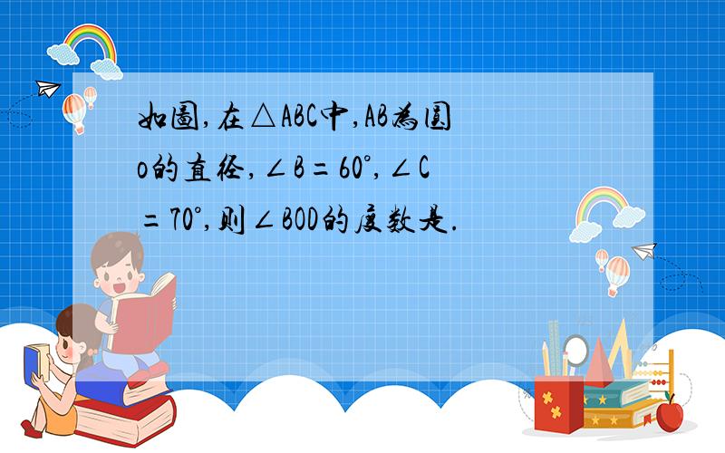 如图,在△ABC中,AB为圆o的直径,∠B=60°,∠C=70°,则∠BOD的度数是.