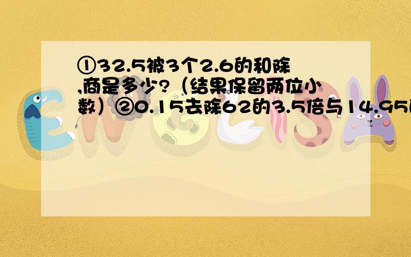 ①32.5被3个2.6的和除,商是多少?（结果保留两位小数）②0.15去除62的3.5倍与14.95的差,商是多少?