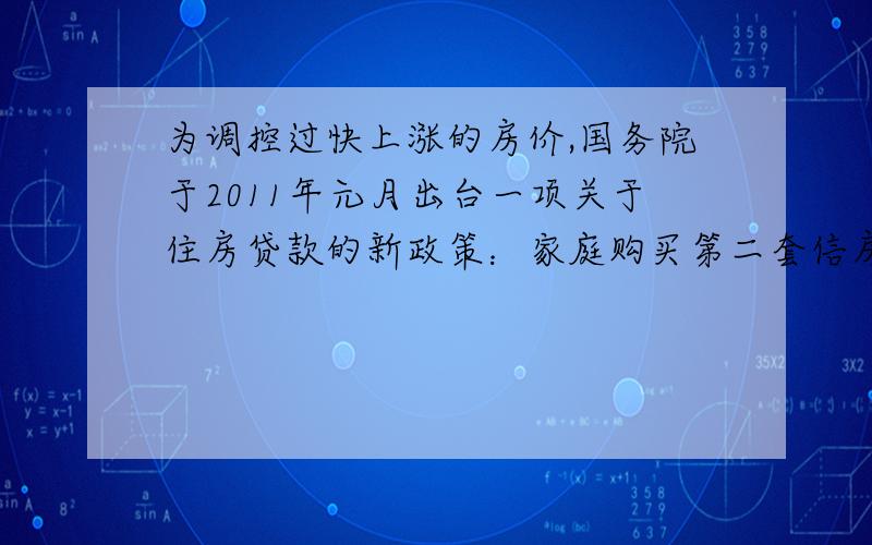 为调控过快上涨的房价,国务院于2011年元月出台一项关于住房贷款的新政策：家庭购买第二套信房,首付款比例从不低于50%上调至不低于60%.小张家现打算贷款购买一套总价为85万元的住房（小