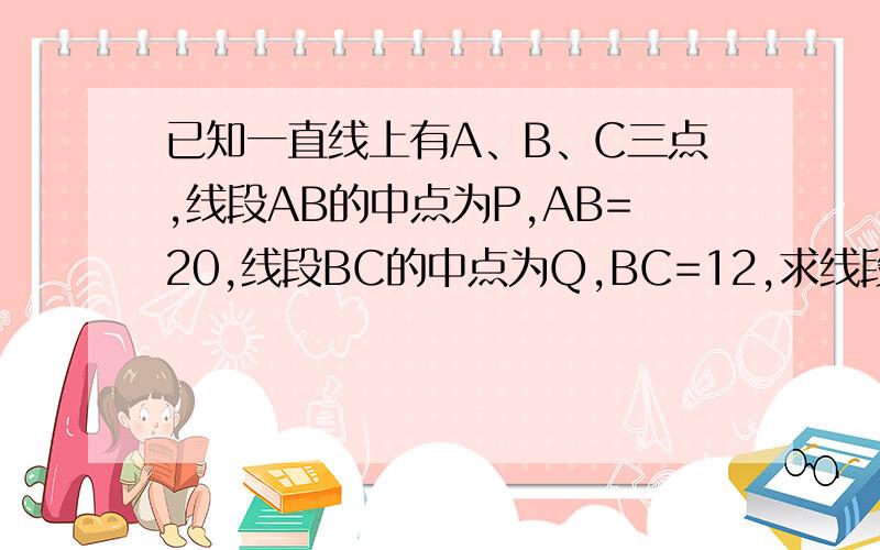 已知一直线上有A、B、C三点,线段AB的中点为P,AB=20,线段BC的中点为Q,BC=12,求线段PQ的长.