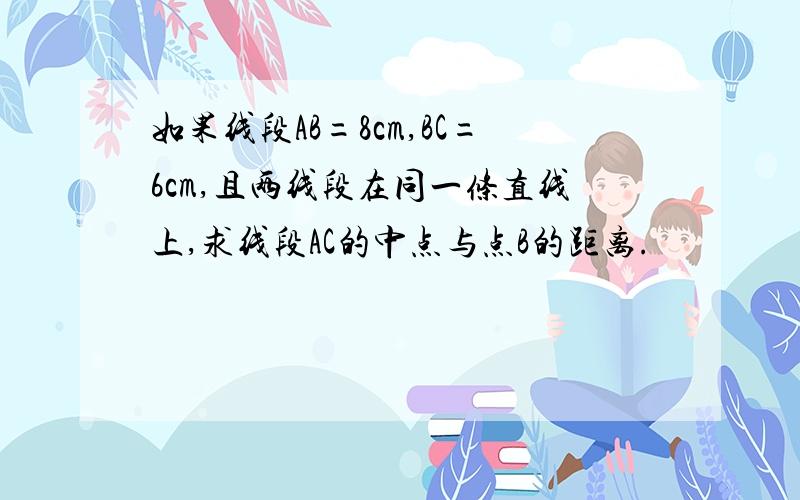 如果线段AB=8cm,BC=6cm,且两线段在同一条直线上,求线段AC的中点与点B的距离.