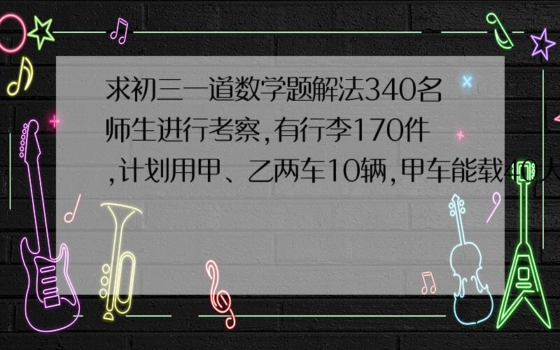 求初三一道数学题解法340名师生进行考察,有行李170件,计划用甲、乙两车10辆,甲车能载40人和16件行李,乙车载30人和20件行李.  1.求所有租车可行方案 2.如果甲车租金2000元,乙车1800元,哪种方法