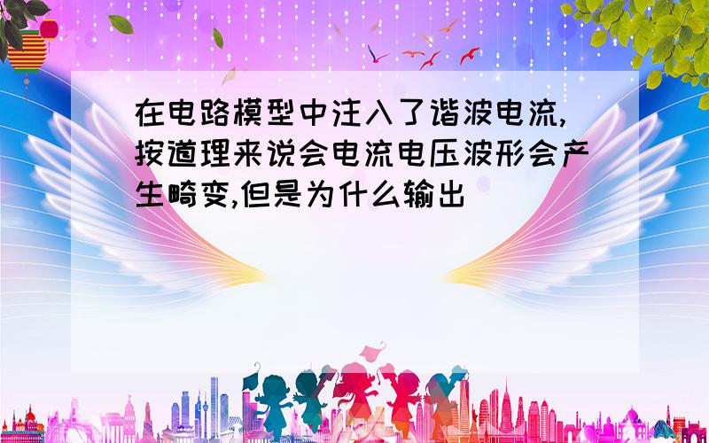 在电路模型中注入了谐波电流,按道理来说会电流电压波形会产生畸变,但是为什么输出